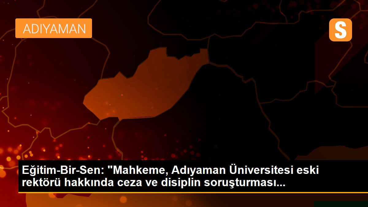 Eğitim-Bir-Sen: "Mahkeme, Adıyaman Üniversitesi eski rektörü hakkında ceza ve disiplin soruşturması...