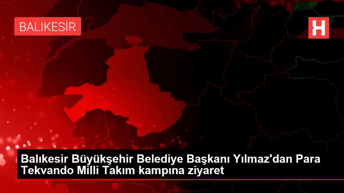 Balıkesir Büyükşehir Belediye Başkanı Yılmaz'dan Para Tekvando Milli Takım kampına ziyaret