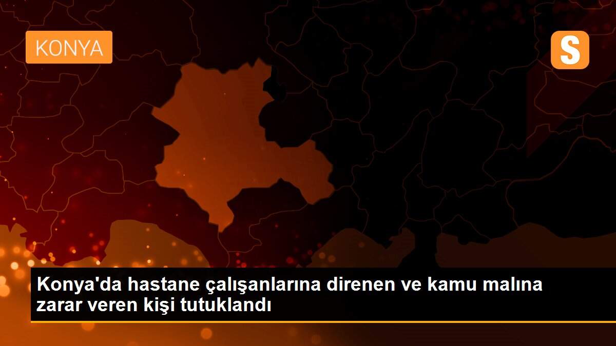 Konya\'da hastane çalışanlarına direnen ve kamu malına zarar veren kişi tutuklandı