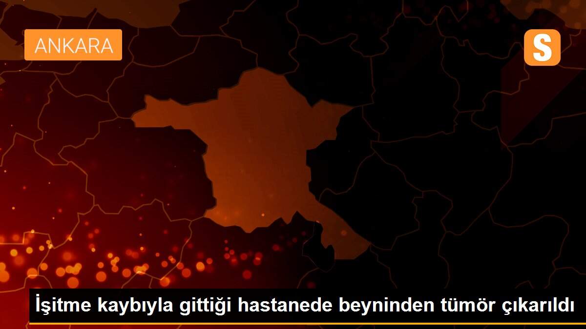 İşitme kaybıyla gittiği hastanede beyninden tümör çıkarıldı