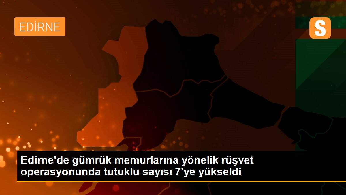 Edirne\'de gümrük memurlarına yönelik rüşvet operasyonunda tutuklu sayısı 7\'ye yükseldi