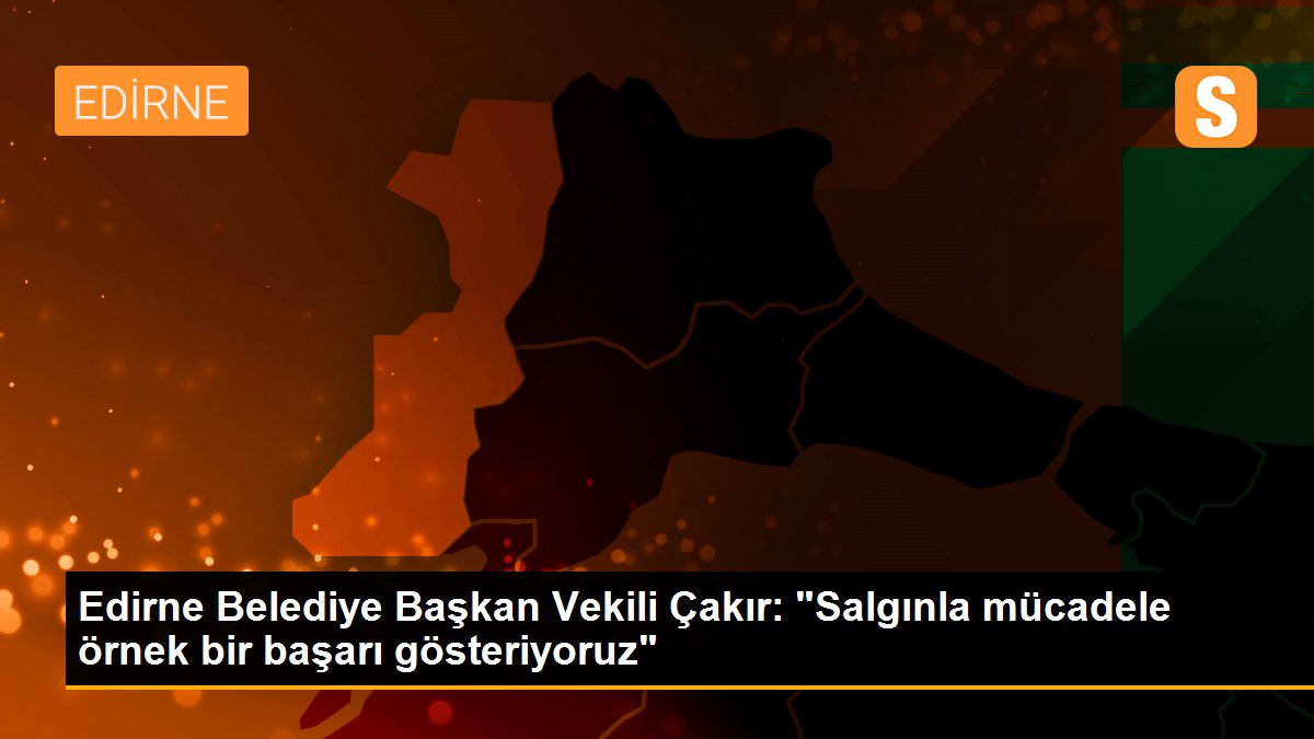 Edirne Belediye Başkan Vekili Çakır: "Salgınla mücadele örnek bir başarı gösteriyoruz"