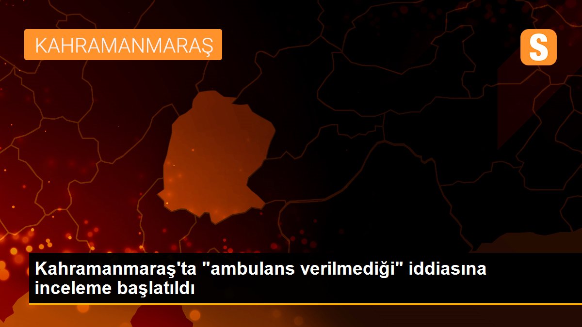 Kahramanmaraş\'ta "ambulans verilmediği" iddiasına inceleme başlatıldı