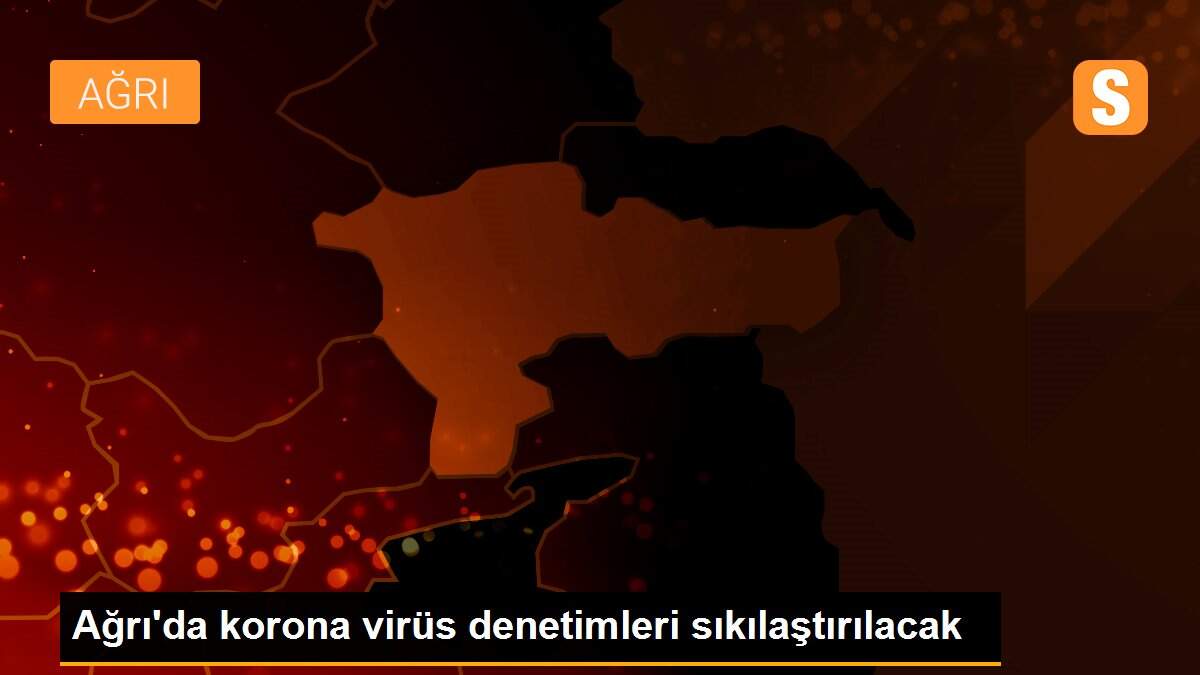Ağrı\'da korona virüs denetimleri sıkılaştırılacak