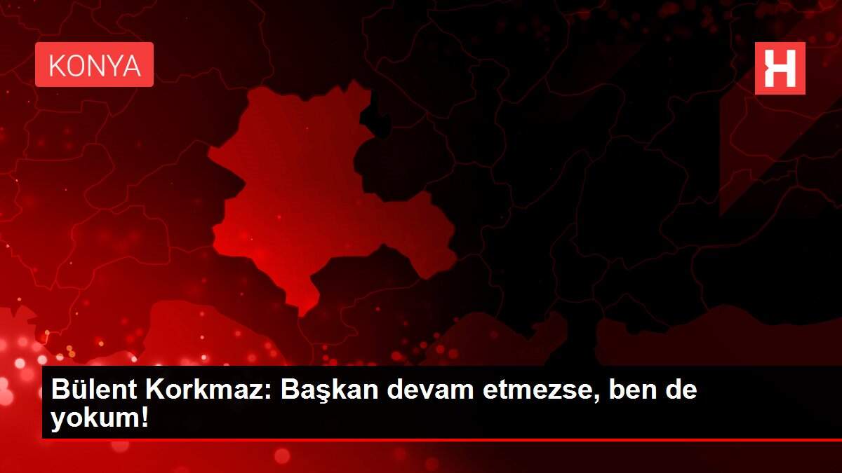 Bülent Korkmaz: Başkan devam etmezse, ben de yokum!
