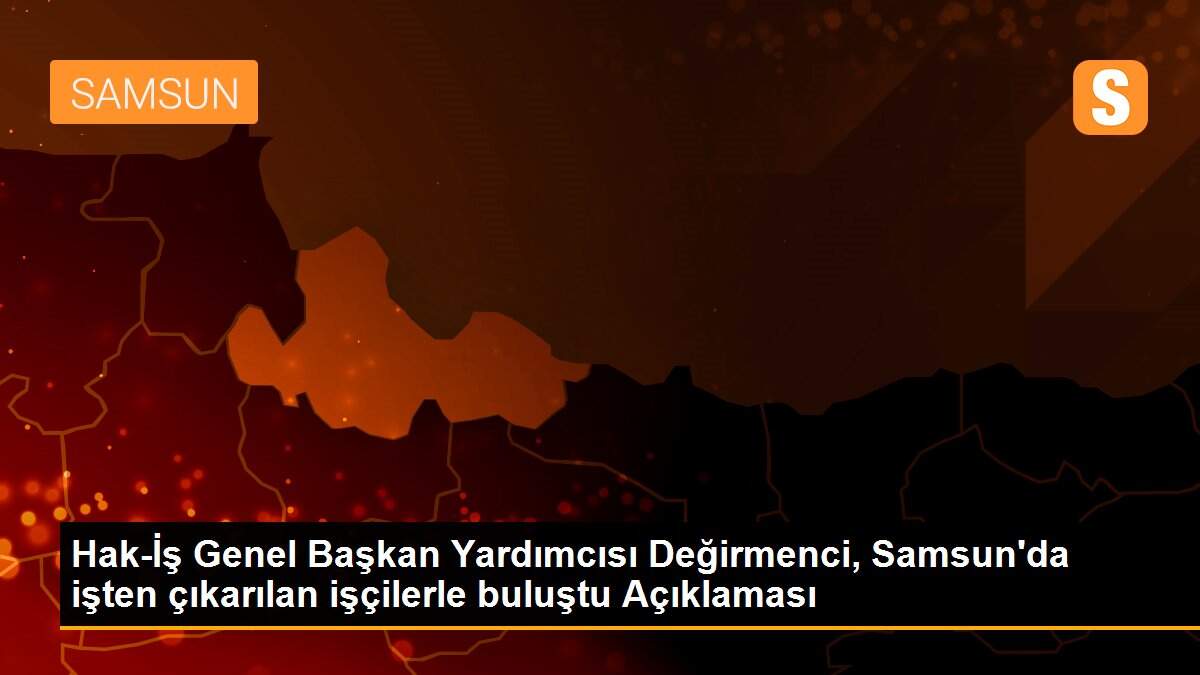 Hak-İş Genel Başkan Yardımcısı Değirmenci, Samsun\'da işten çıkarılan işçilerle buluştu Açıklaması