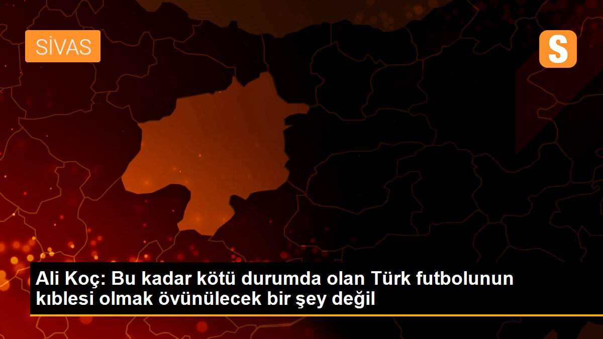 Ali Koç: Bu kadar kötü durumda olan Türk futbolunun kıblesi olmak övünülecek bir şey değil