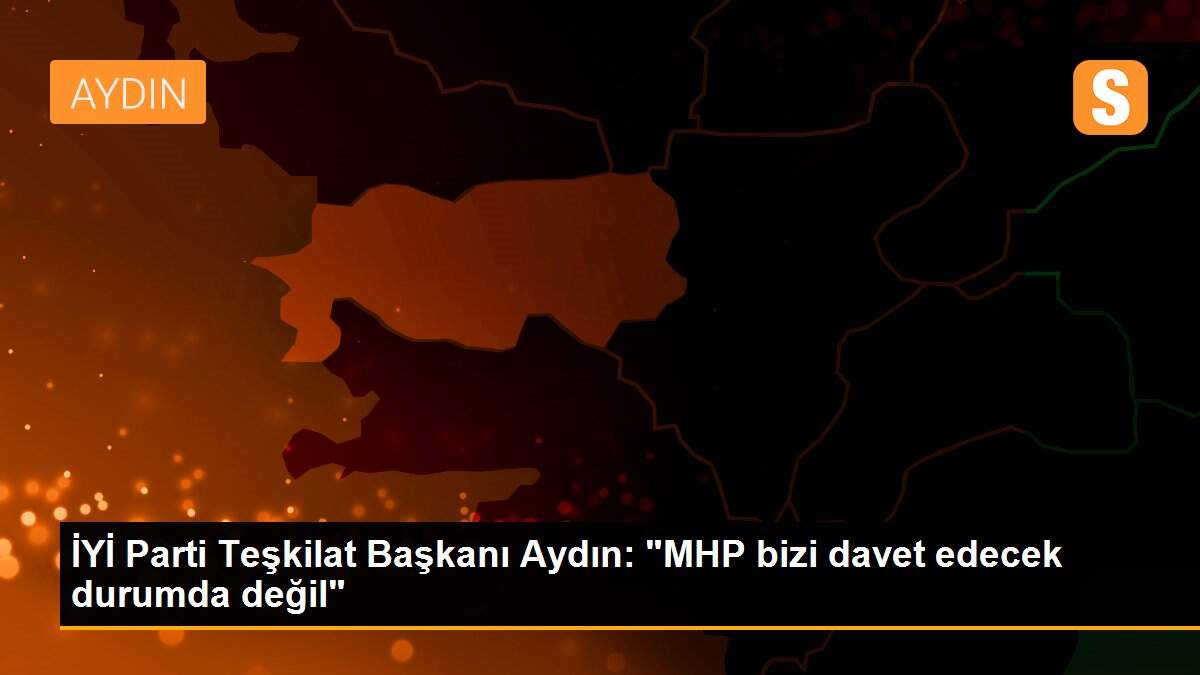 İYİ Parti Teşkilat Başkanı Aydın: "MHP bizi davet edecek durumda değil"