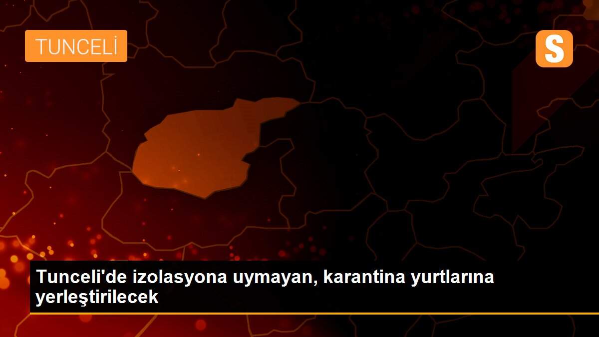 Tunceli\'de izolasyona uymayan, karantina yurtlarına yerleştirilecek