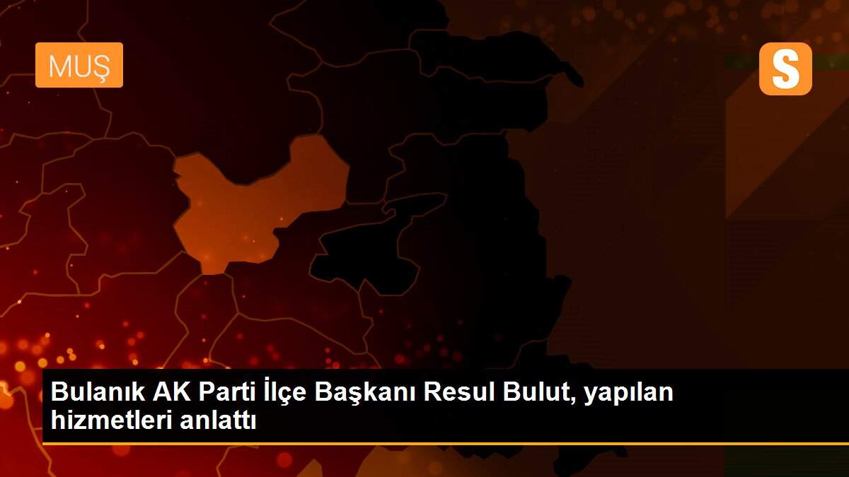 Bulanık AK Parti İlçe Başkanı Resul Bulut, yapılan hizmetleri anlattı
