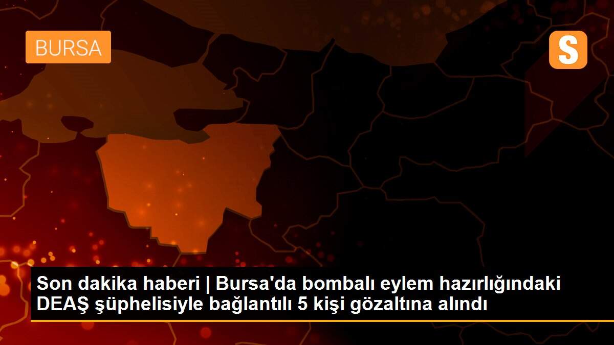 Son dakika haberi | Bursa\'da bombalı eylem hazırlığındaki DEAŞ şüphelisiyle bağlantılı 5 kişi gözaltına alındı