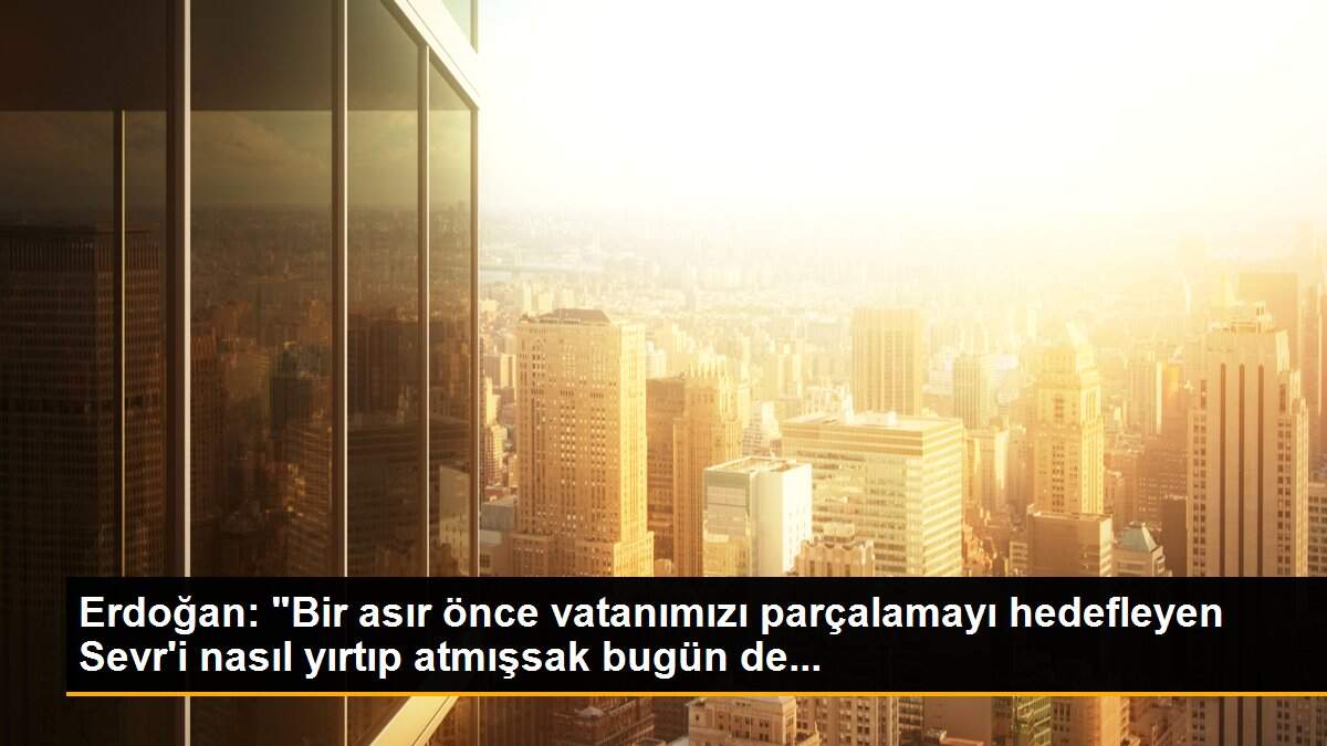 Erdoğan: "Bir asır önce vatanımızı parçalamayı hedefleyen Sevr\'i nasıl yırtıp atmışsak bugün de...