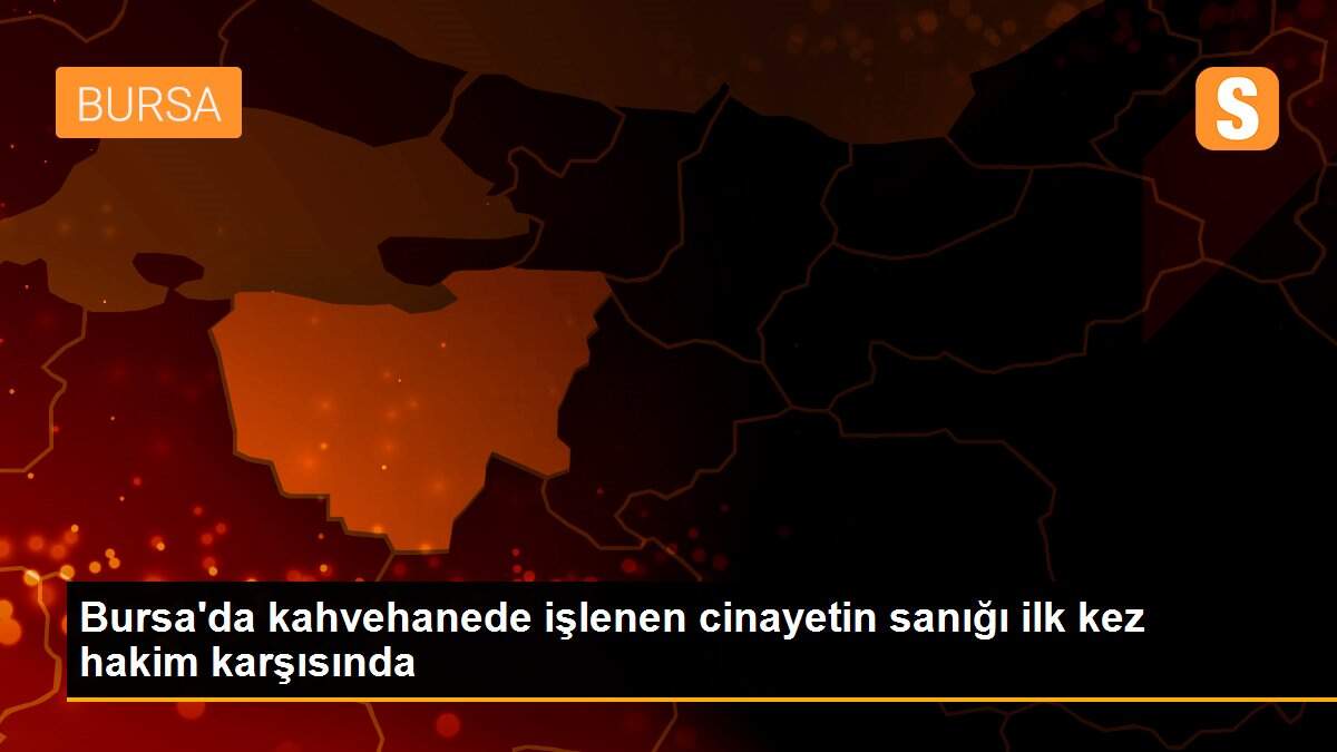 Son Dakika | Bursa\'da kahvehanede işlenen cinayetin sanığı ilk kez hakim karşısında