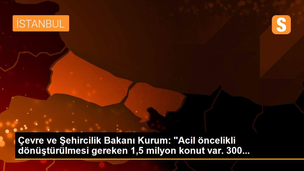 Çevre ve Şehircilik Bakanı Kurum: "Acil öncelikli dönüştürülmesi gereken 1,5 milyon konut var. 300...