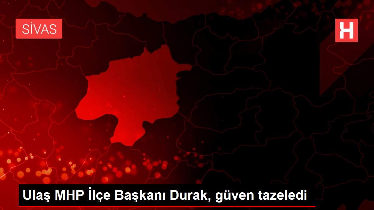 Ulaş MHP İlçe Başkanı Durak, güven tazeledi