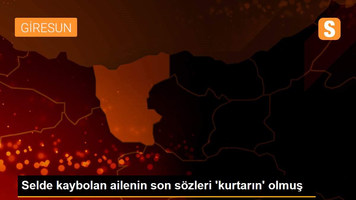Son dakika haberleri | Selde kaybolan ailenin son sözleri \'kurtarın\' olmuş