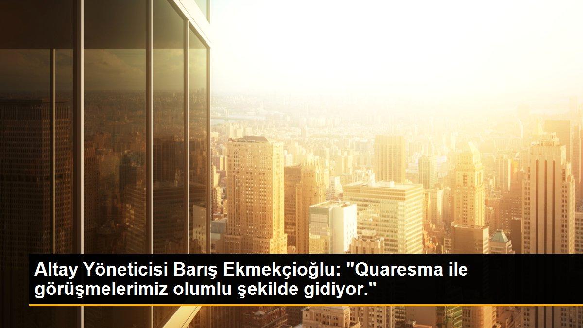 Altay Yöneticisi Barış Ekmekçioğlu: "Quaresma ile görüşmelerimiz olumlu şekilde gidiyor."