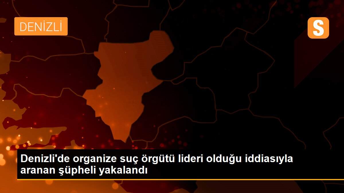 Denizli\'de organize suç örgütü lideri olduğu iddiasıyla aranan şüpheli yakalandı