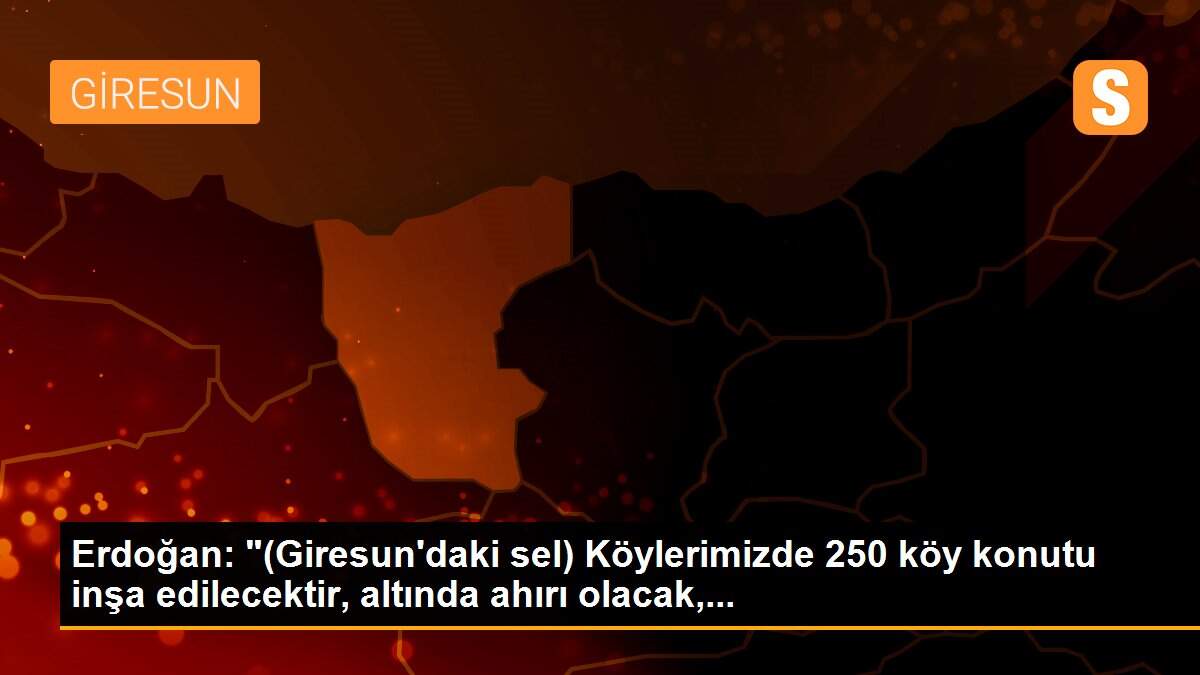 Erdoğan: "(Giresun\'daki sel) Köylerimizde 250 köy konutu inşa edilecektir, altında ahırı olacak,...