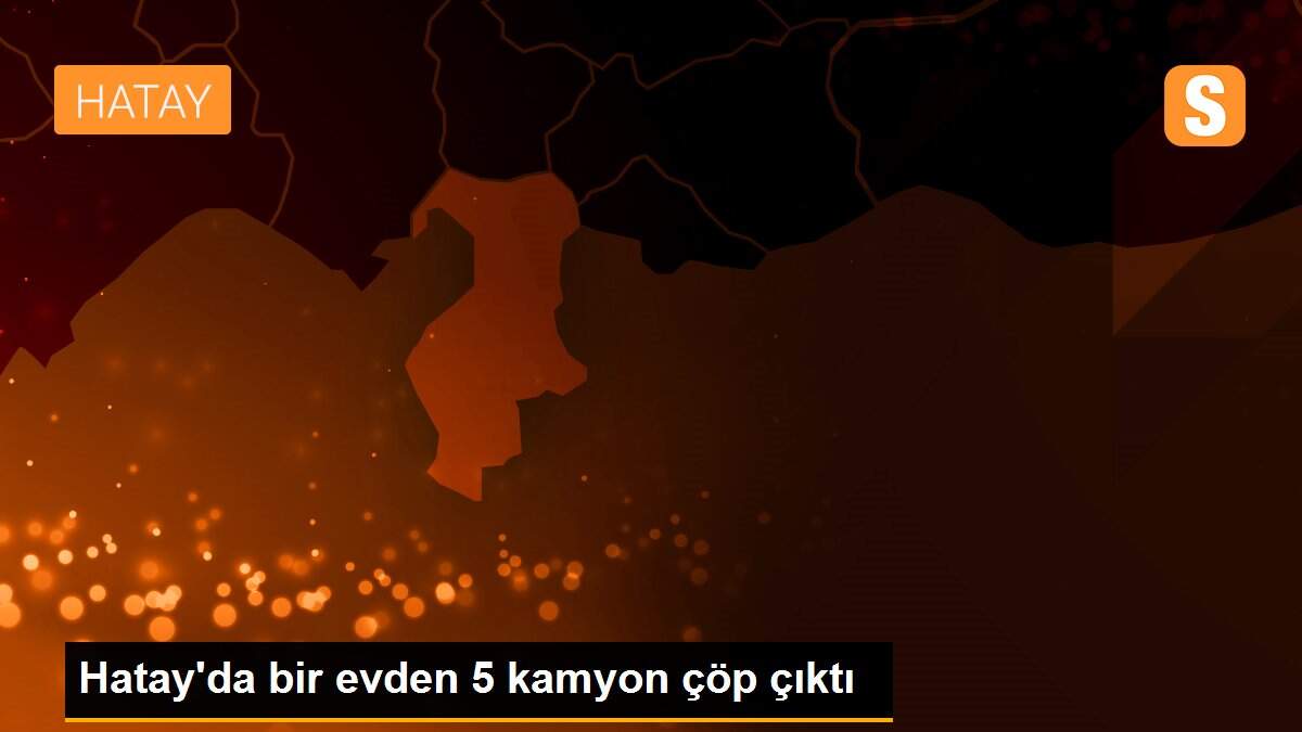 Hatay\'da bir evden 5 kamyon çöp çıktı