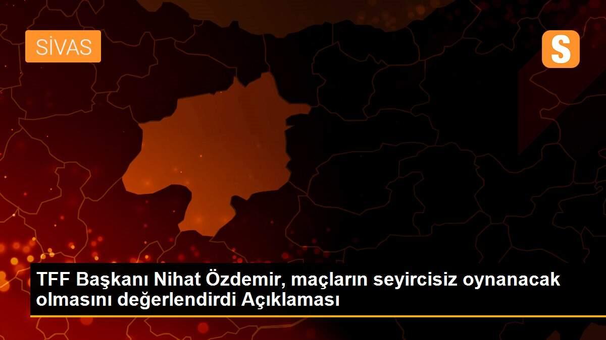 TFF Başkanı Nihat Özdemir, maçların seyircisiz oynanacak olmasını değerlendirdi Açıklaması