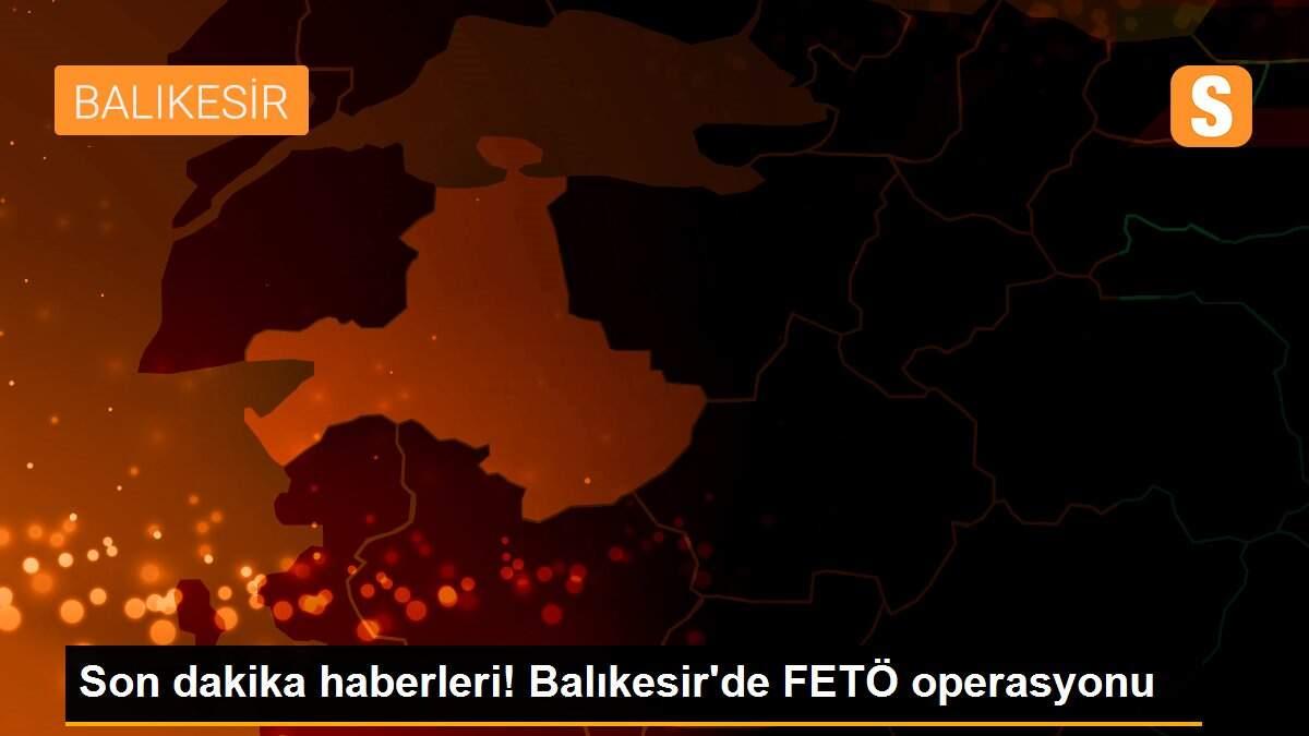 Son dakika haberleri! Balıkesir\'de FETÖ operasyonu