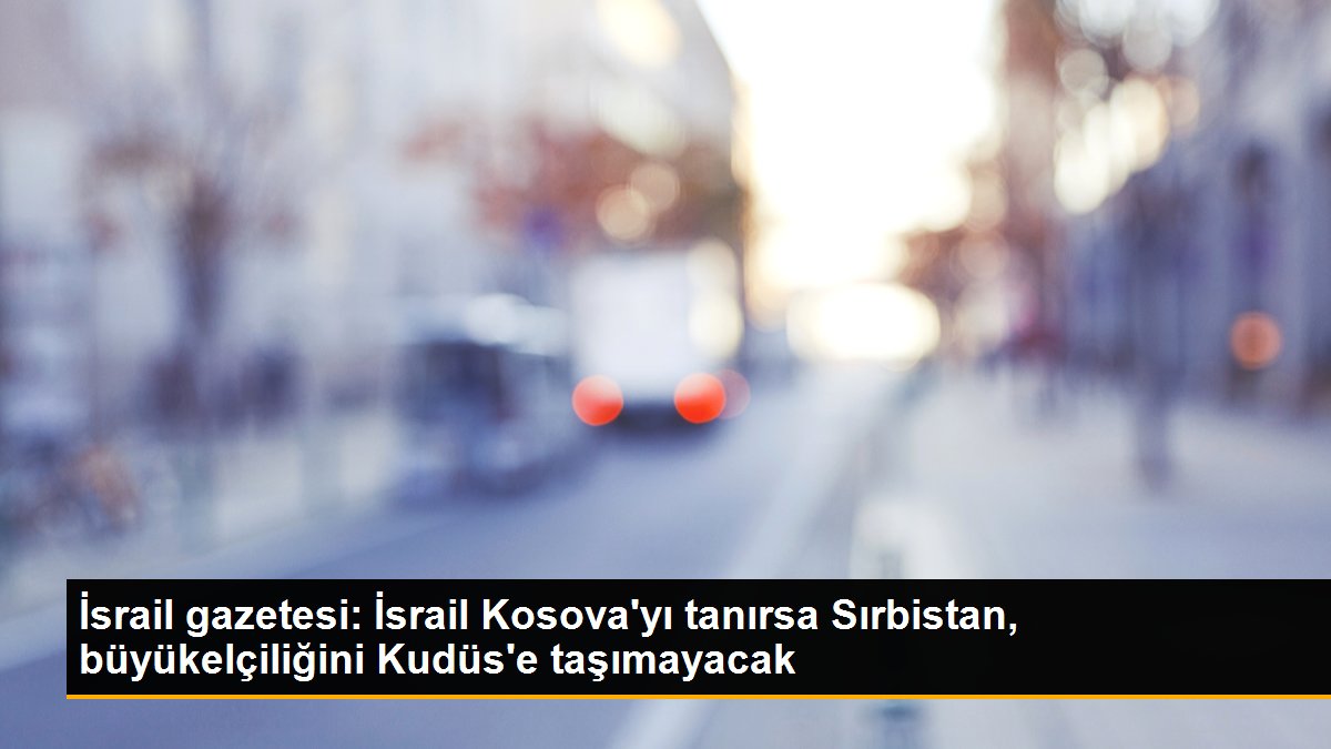 İsrail gazetesi: İsrail Kosova\'yı tanırsa Sırbistan, büyükelçiliğini Kudüs\'e taşımayacak