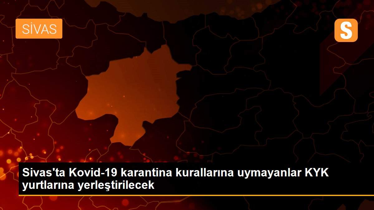 Sivas\'ta Kovid-19 karantina kurallarına uymayanlar KYK yurtlarına yerleştirilecek