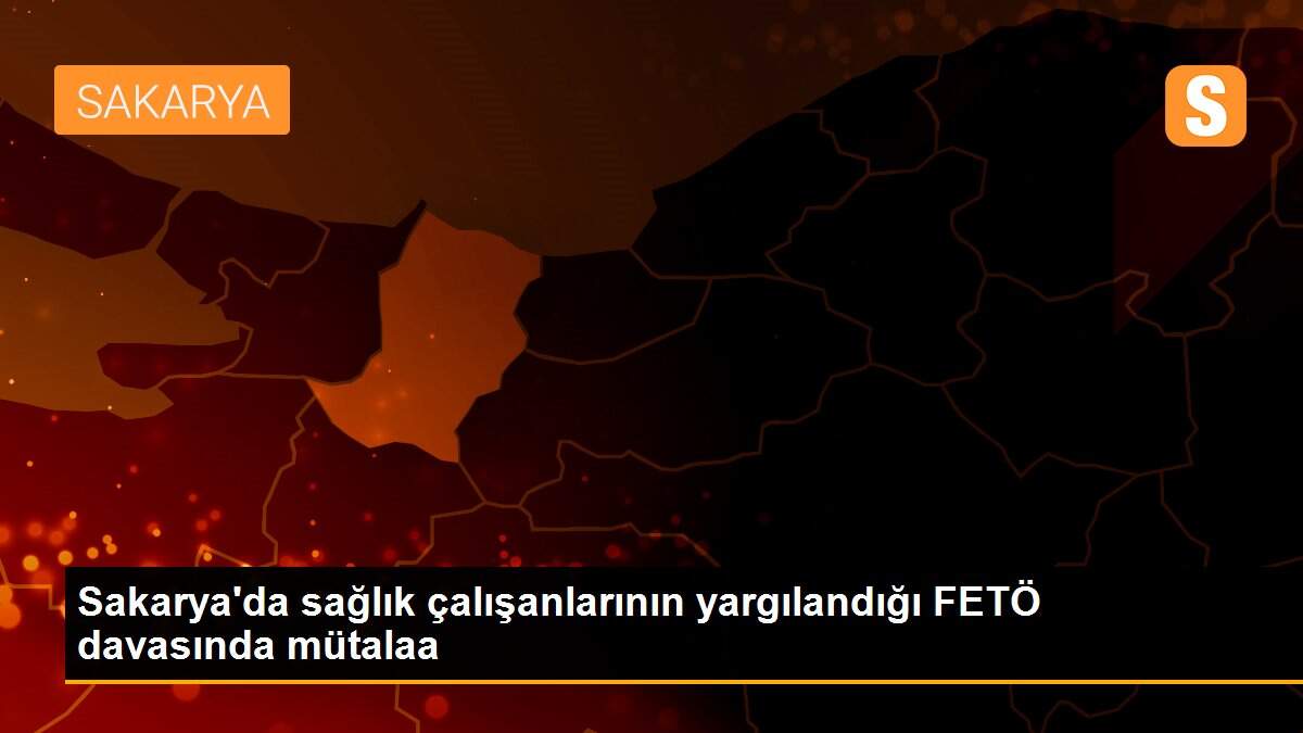 Sakarya\'da sağlık çalışanlarının yargılandığı FETÖ davasında mütalaa