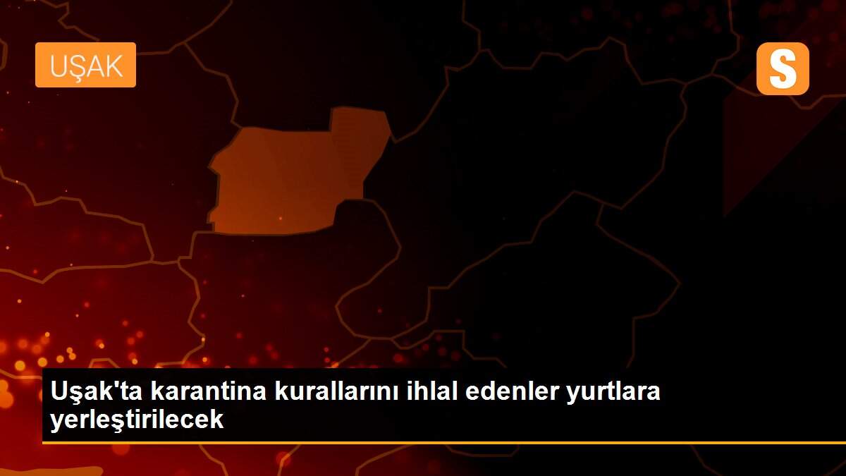 Uşak\'ta karantina kurallarını ihlal edenler yurtlara yerleştirilecek
