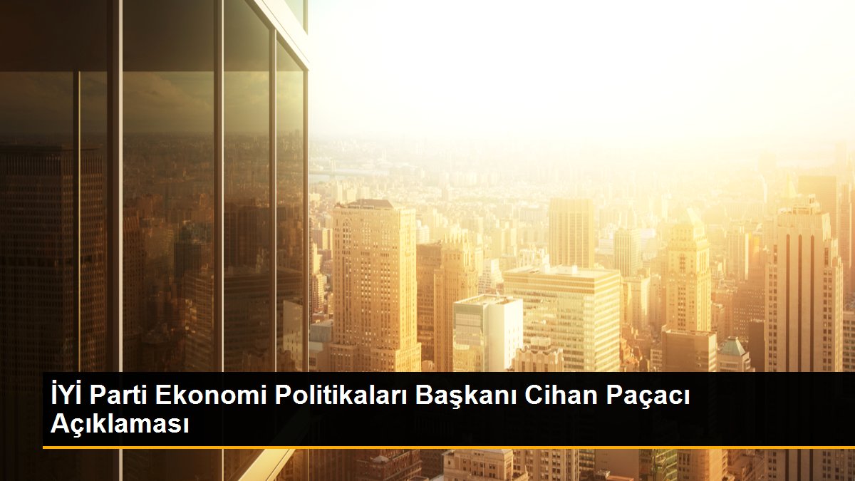 İYİ Parti Ekonomi Politikaları Başkanı Cihan Paçacı Açıklaması
