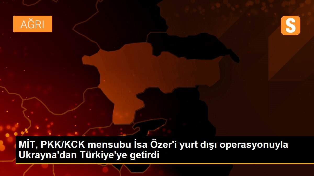 Son dakika haber: MİT, PKK/KCK mensubu İsa Özer\'i yurt dışı operasyonuyla Ukrayna\'dan Türkiye\'ye getirdi