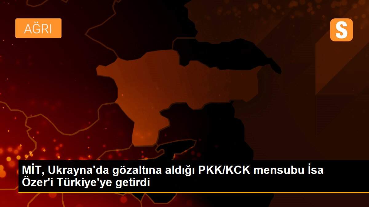 MİT, Ukrayna\'da gözaltına aldığı PKK/KCK mensubu İsa Özer\'i Türkiye\'ye getirdi