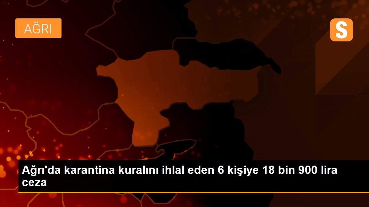 Ağrı\'da karantina kuralını ihlal eden 6 kişiye 18 bin 900 lira ceza