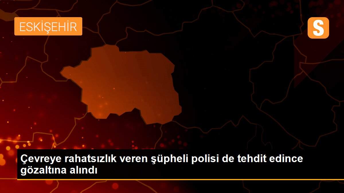 Çevreye rahatsızlık veren şüpheli polisi de tehdit edince gözaltına alındı