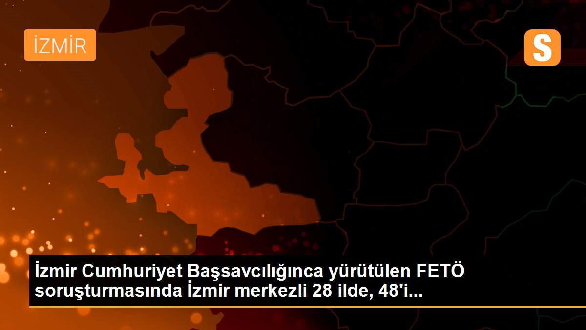 İzmir Cumhuriyet Başsavcılığınca yürütülen FETÖ soruşturmasında İzmir merkezli 28 ilde, 48\'i...