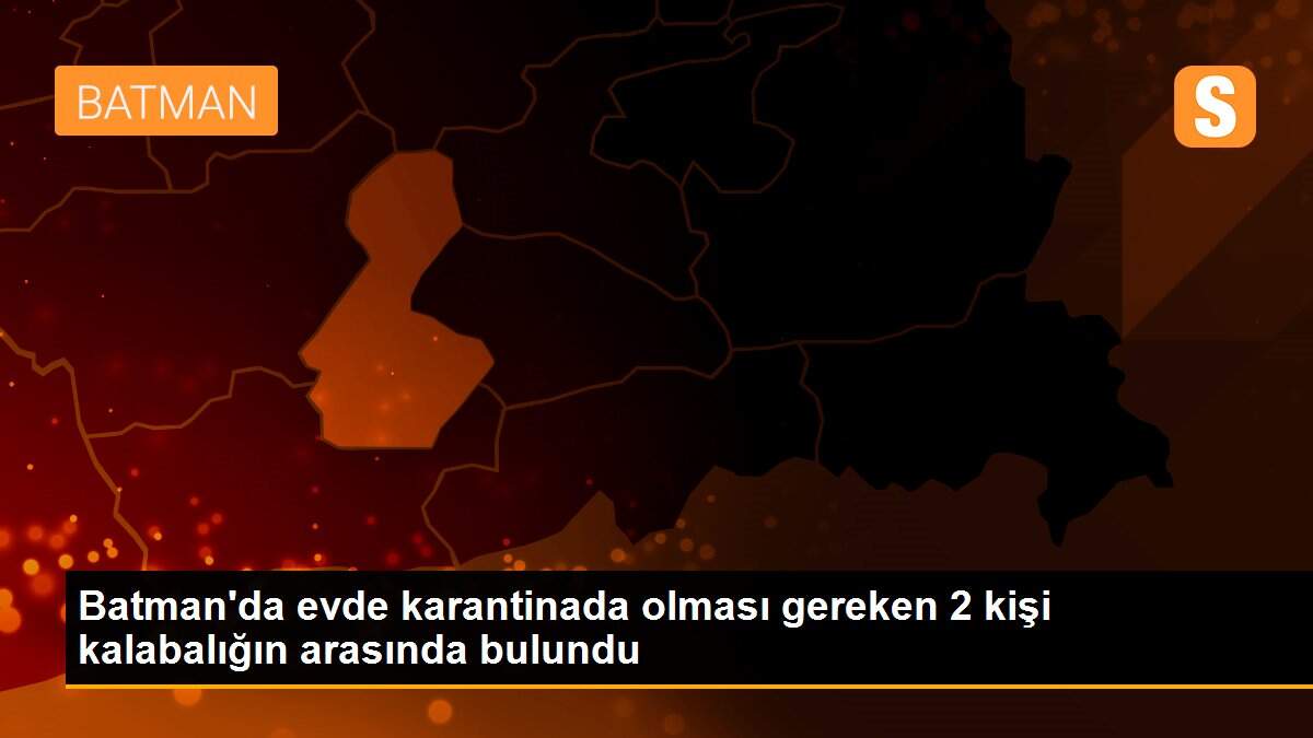 Batman\'da evde karantinada olması gereken 2 kişi kalabalığın arasında bulundu
