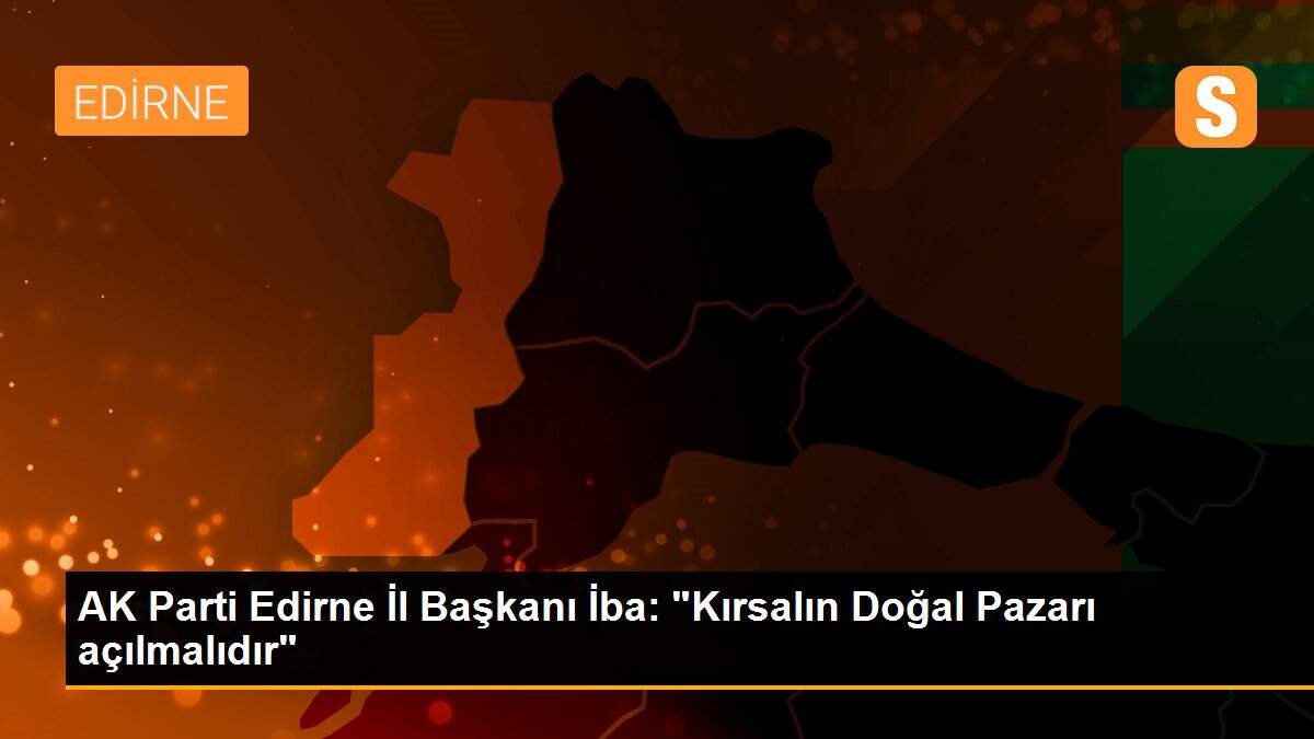 AK Parti Edirne İl Başkanı İba: "Kırsalın Doğal Pazarı açılmalıdır"