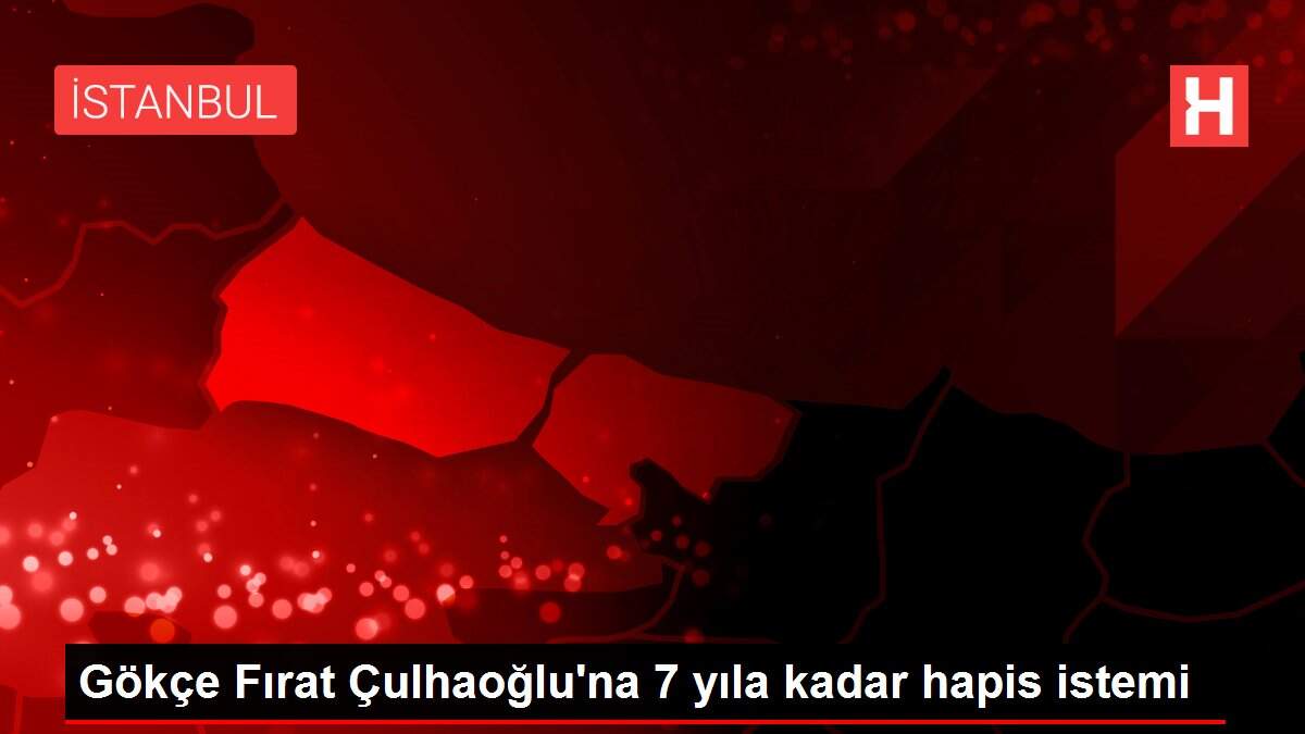 Gökçe Fırat Çulhaoğlu'na 7 yıla kadar hapis istemi