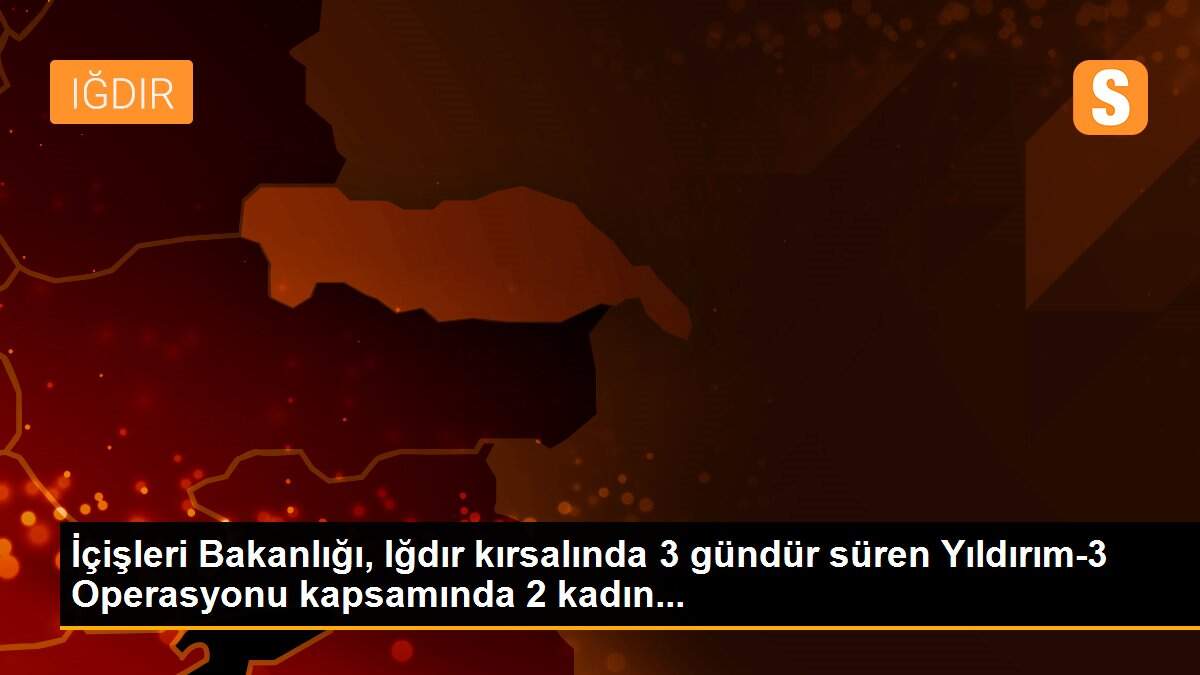 İçişleri Bakanlığı, Iğdır kırsalında 3 gündür süren Yıldırım-3 Operasyonu kapsamında 2 kadın...