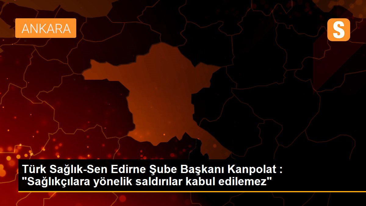 Türk Sağlık-Sen Edirne Şube Başkanı Kanpolat : "Sağlıkçılara yönelik saldırılar kabul edilemez"