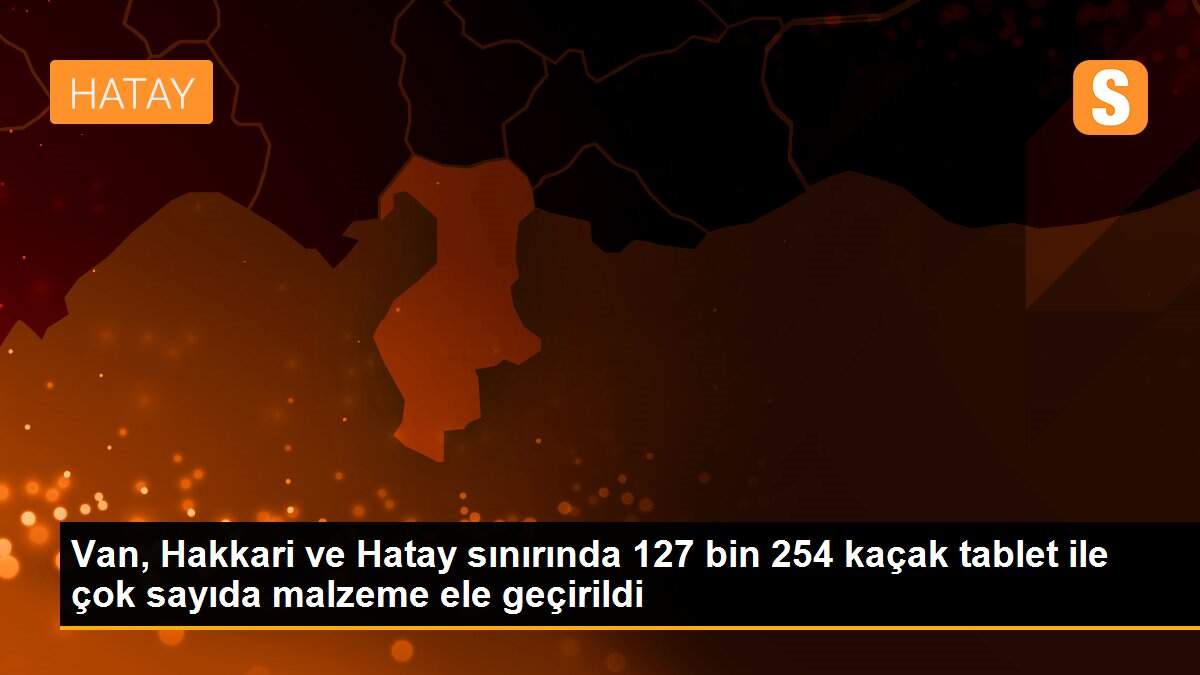 Van, Hakkari ve Hatay sınırında 127 bin 254 kaçak tablet ile çok sayıda malzeme ele geçirildi