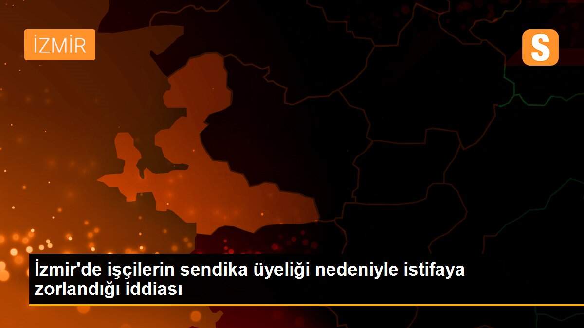 İzmir\'de işçilerin sendika üyeliği nedeniyle istifaya zorlandığı iddiası