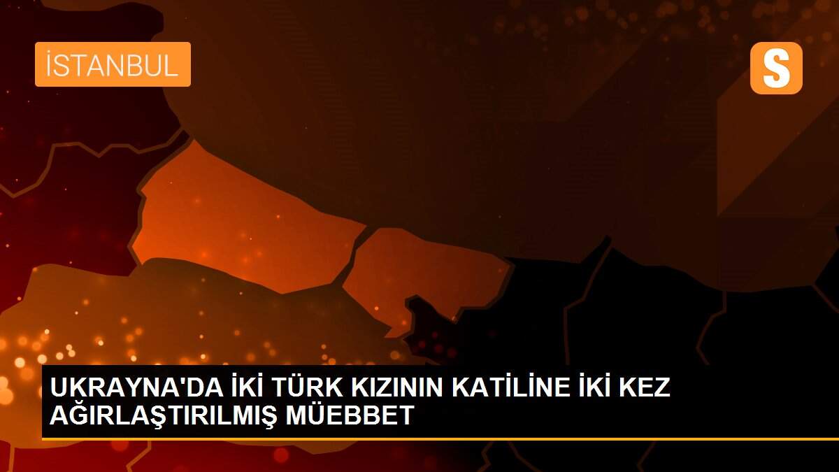 Ukrayna\'da iki Türk kızının katiline iki kez ağırlaştırılmış müebbet