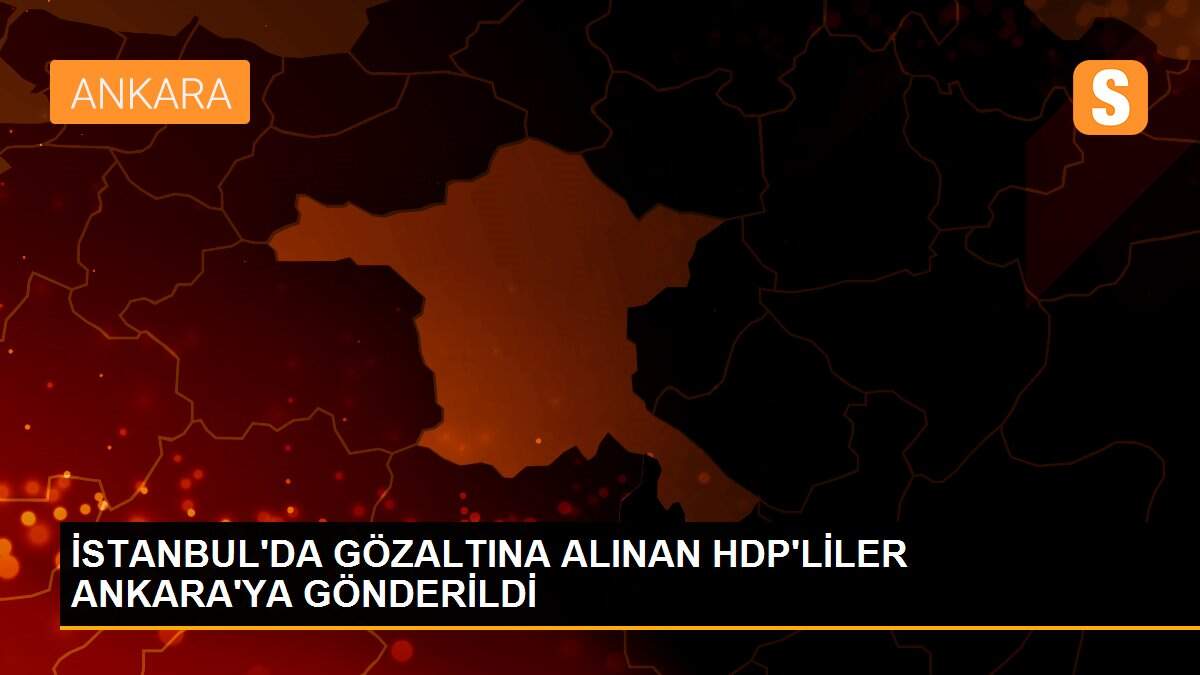 İSTANBUL\'DA GÖZALTINA ALINAN HDP\'LİLER ANKARA\'YA GÖNDERİLDİ
