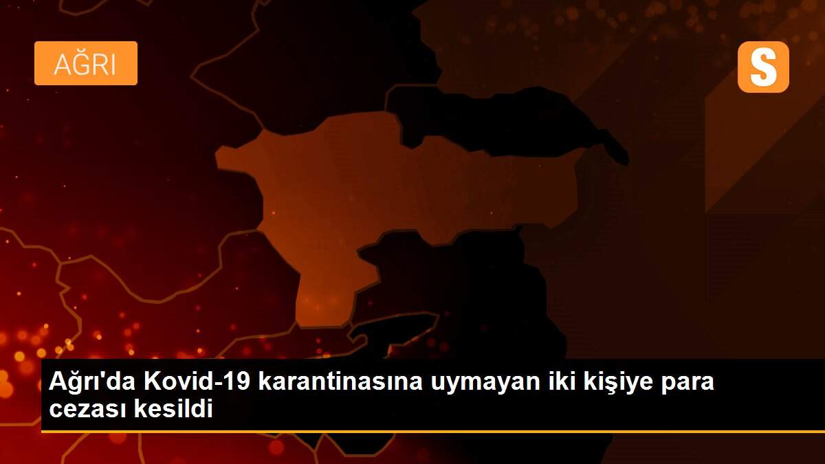 Ağrı\'da Kovid-19 karantinasına uymayan iki kişiye para cezası kesildi