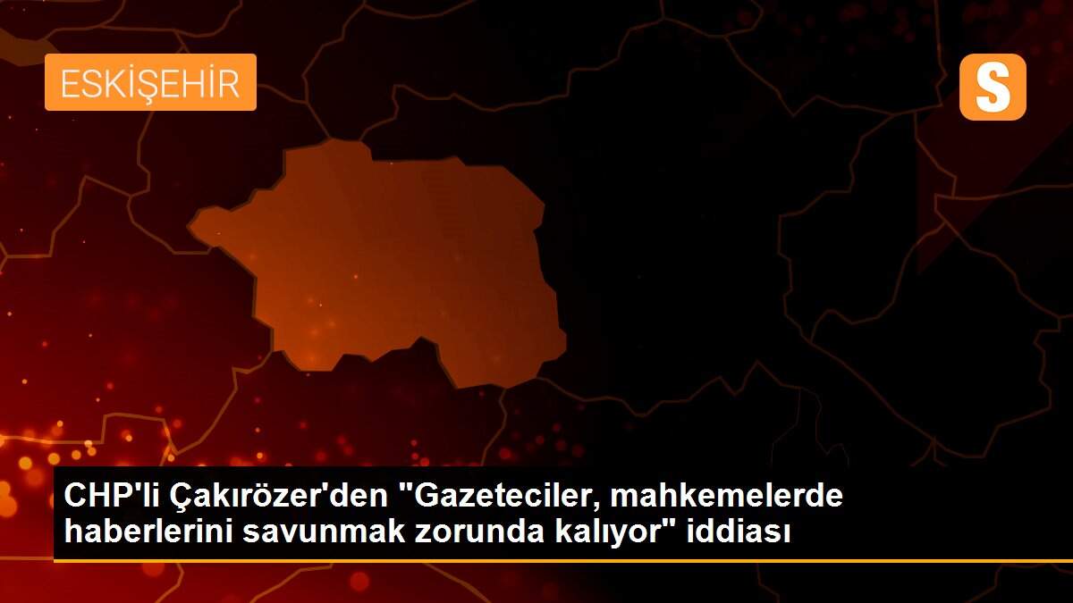 CHP\'li Çakırözer\'den "Gazeteciler, mahkemelerde haberlerini savunmak zorunda kalıyor" iddiası