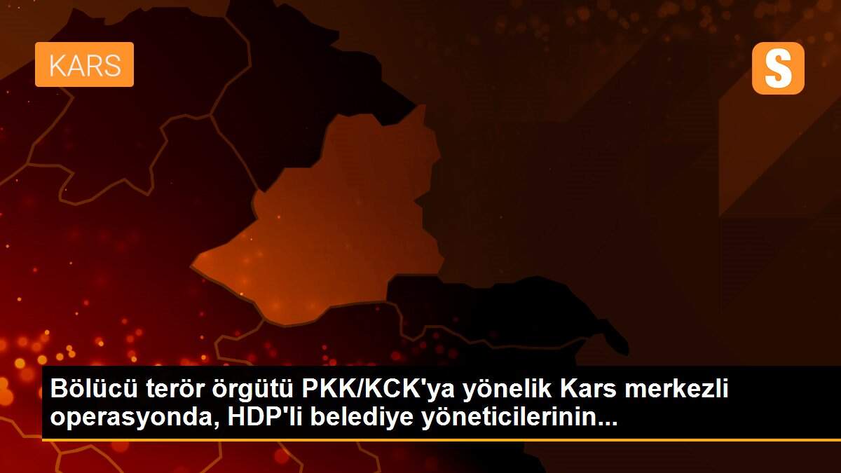 Bölücü terör örgütü PKK/KCK\'ya yönelik Kars merkezli operasyonda, HDP\'li belediye yöneticilerinin...