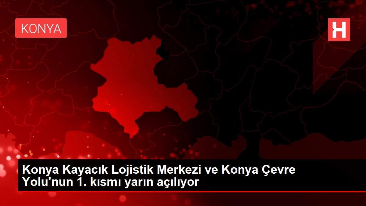 Konya Kayacık Lojistik Merkezi ve Konya Çevre Yolu'nun 1. kısmı yarın açılıyor