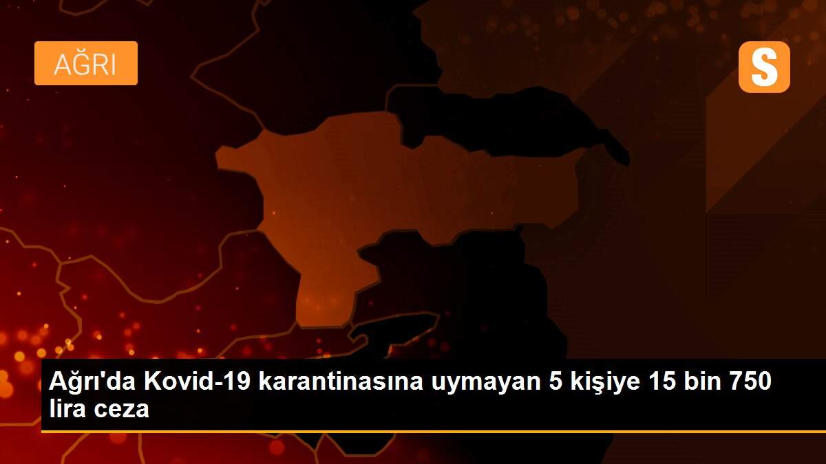 Ağrı\'da Kovid-19 karantinasına uymayan 5 kişiye 15 bin 750 lira ceza